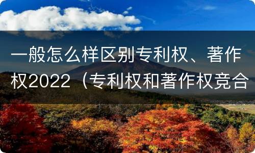 一般怎么样区别专利权、著作权2022（专利权和著作权竞合）