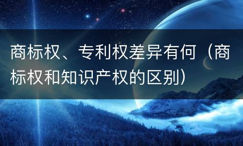 商标权、专利权差异有何（商标权和知识产权的区别）