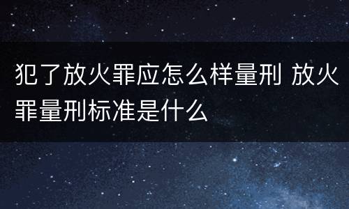 犯了放火罪应怎么样量刑 放火罪量刑标准是什么