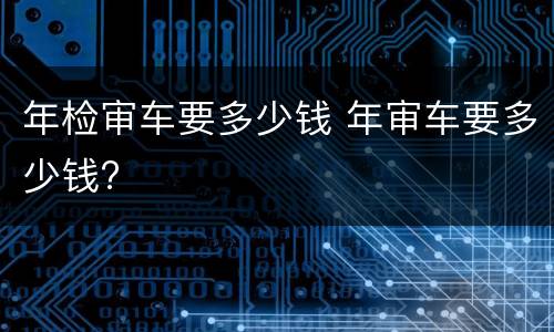 年检审车要多少钱 年审车要多少钱?