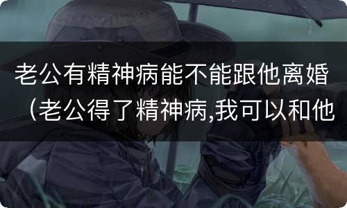 老公有精神病能不能跟他离婚（老公得了精神病,我可以和他离婚吗）