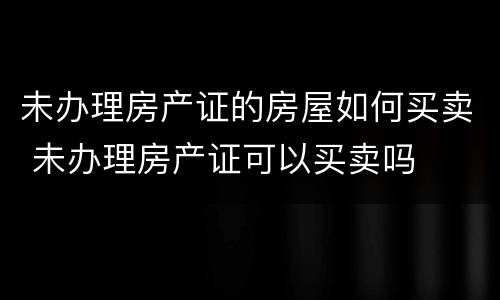 未办理房产证的房屋如何买卖 未办理房产证可以买卖吗