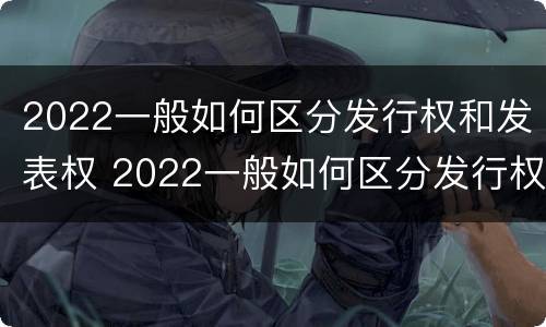 2022一般如何区分发行权和发表权 2022一般如何区分发行权和发表权呢