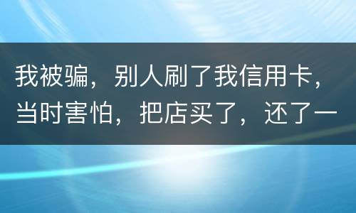 我被骗，别人刷了我信用卡，当时害怕，把店买了，还了一部分，我也起诉别骗那个人，他