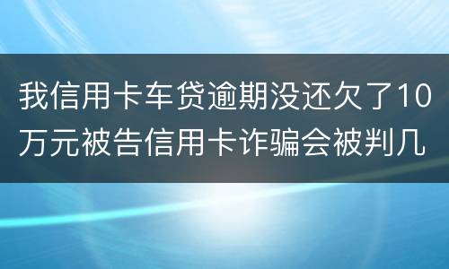 我信用卡车贷逾期没还欠了10万元被告信用卡诈骗会被判几年