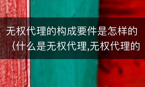 无权代理的构成要件是怎样的（什么是无权代理,无权代理的要件是什么）