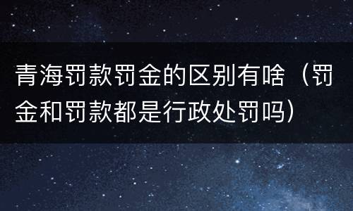 青海罚款罚金的区别有啥（罚金和罚款都是行政处罚吗）