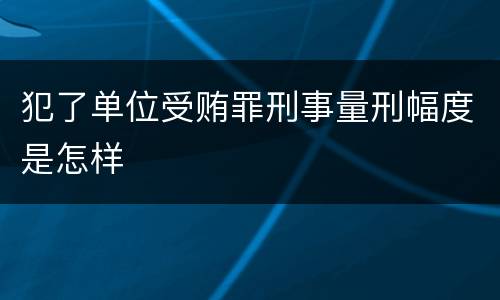 犯了单位受贿罪刑事量刑幅度是怎样