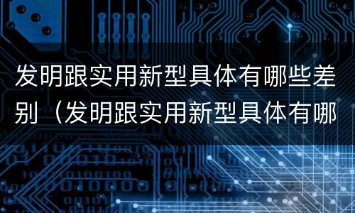 发明跟实用新型具体有哪些差别（发明跟实用新型具体有哪些差别呢）