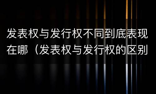 发表权与发行权不同到底表现在哪（发表权与发行权的区别）