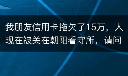 我朋友信用卡拖欠了15万，人现在被关在朝阳看守所，请问律师他这是什么情况