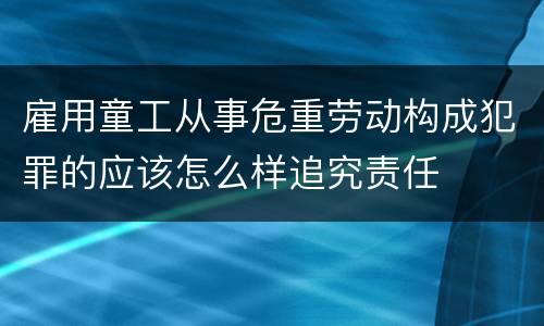 雇用童工从事危重劳动构成犯罪的应该怎么样追究责任