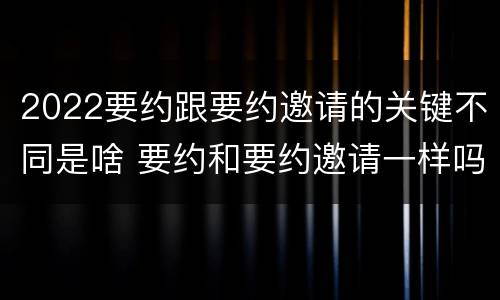 2022要约跟要约邀请的关键不同是啥 要约和要约邀请一样吗