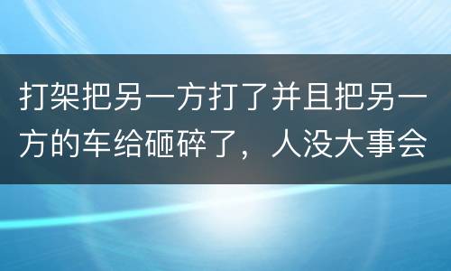 打架把另一方打了并且把另一方的车给砸碎了，人没大事会被怎么办