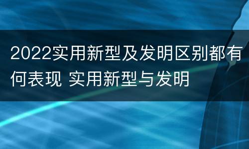 2022实用新型及发明区别都有何表现 实用新型与发明