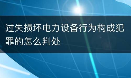 过失损坏电力设备行为构成犯罪的怎么判处