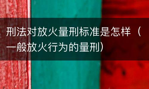 刑法对放火量刑标准是怎样（一般放火行为的量刑）