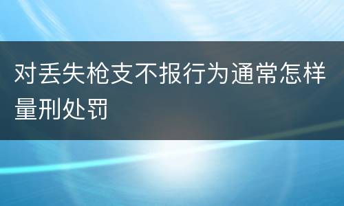 对丢失枪支不报行为通常怎样量刑处罚