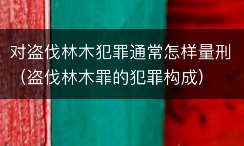 对盗伐林木犯罪通常怎样量刑（盗伐林木罪的犯罪构成）