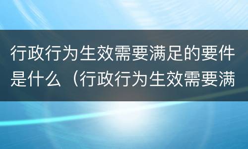 行政行为生效需要满足的要件是什么（行政行为生效需要满足的要件是什么）