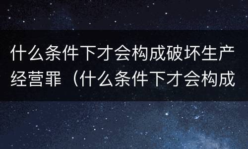 什么条件下才会构成破坏生产经营罪（什么条件下才会构成破坏生产经营罪行为）