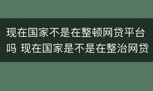 现在国家不是在整顿网贷平台吗 现在国家是不是在整治网贷