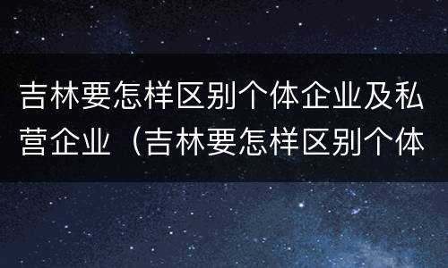 吉林要怎样区别个体企业及私营企业（吉林要怎样区别个体企业及私营企业呢）