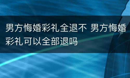 男方悔婚彩礼全退不 男方悔婚彩礼可以全部退吗