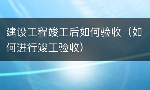 建设工程竣工后如何验收（如何进行竣工验收）