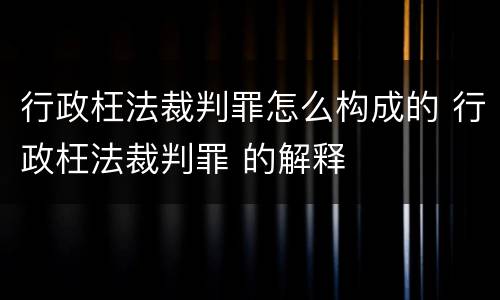 行政枉法裁判罪怎么构成的 行政枉法裁判罪 的解释