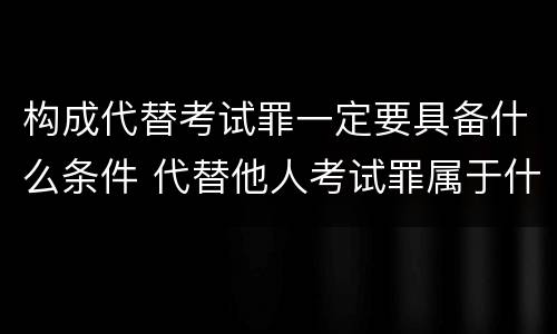 构成代替考试罪一定要具备什么条件 代替他人考试罪属于什么类犯罪