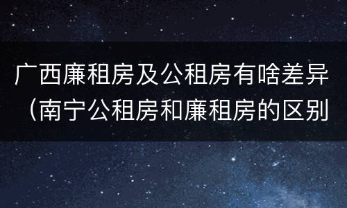 广西廉租房及公租房有啥差异（南宁公租房和廉租房的区别）