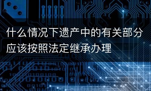 什么情况下遗产中的有关部分应该按照法定继承办理