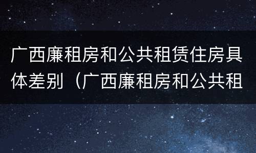 广西廉租房和公共租赁住房具体差别（广西廉租房和公共租赁住房具体差别是什么）