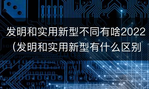 发明和实用新型不同有啥2022（发明和实用新型有什么区别）