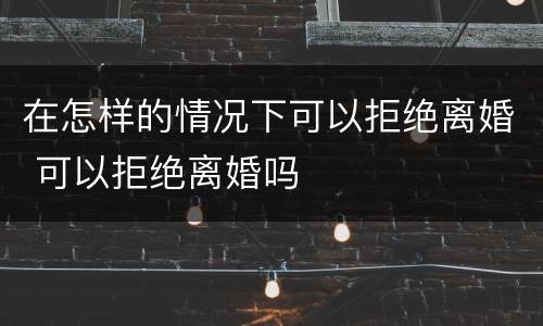 在怎样的情况下可以拒绝离婚 可以拒绝离婚吗