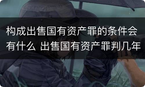 构成出售国有资产罪的条件会有什么 出售国有资产罪判几年