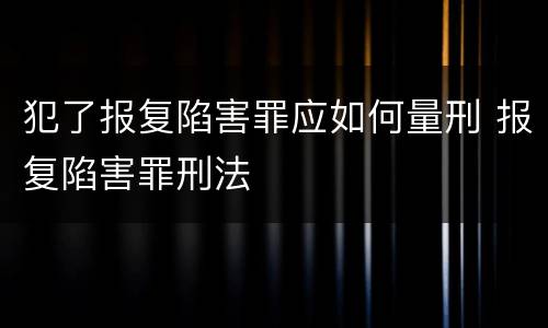 犯了报复陷害罪应如何量刑 报复陷害罪刑法