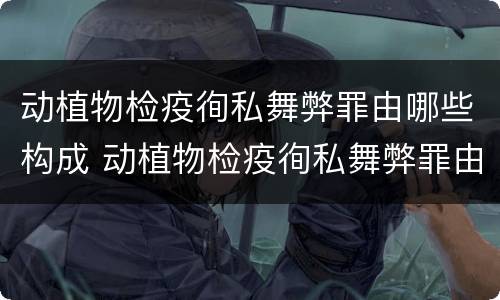 动植物检疫徇私舞弊罪由哪些构成 动植物检疫徇私舞弊罪由哪些构成的