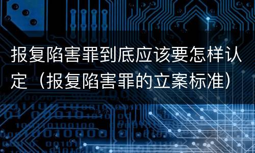 报复陷害罪到底应该要怎样认定（报复陷害罪的立案标准）