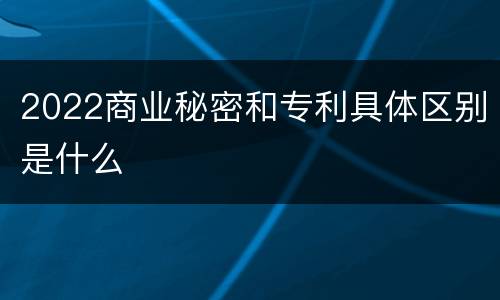 2022商业秘密和专利具体区别是什么