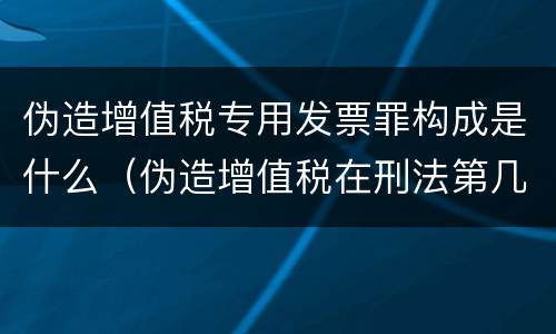 伪造增值税专用发票罪构成是什么（伪造增值税在刑法第几章）