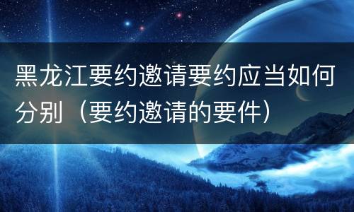 黑龙江要约邀请要约应当如何分别（要约邀请的要件）