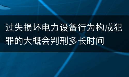 过失损坏电力设备行为构成犯罪的大概会判刑多长时间