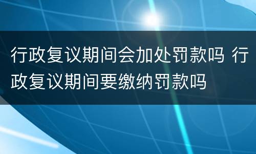 行政复议期间会加处罚款吗 行政复议期间要缴纳罚款吗