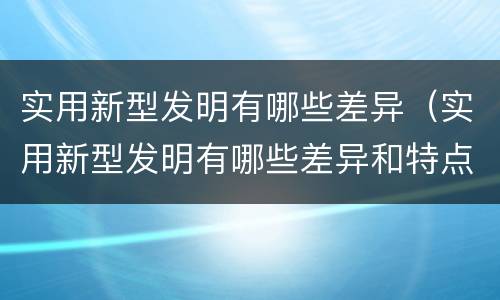 实用新型发明有哪些差异（实用新型发明有哪些差异和特点）