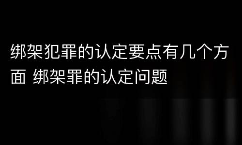 绑架犯罪的认定要点有几个方面 绑架罪的认定问题