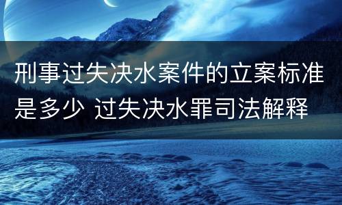 刑事过失决水案件的立案标准是多少 过失决水罪司法解释