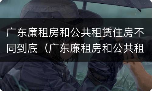 广东廉租房和公共租赁住房不同到底（广东廉租房和公共租赁住房不同到底怎么办）