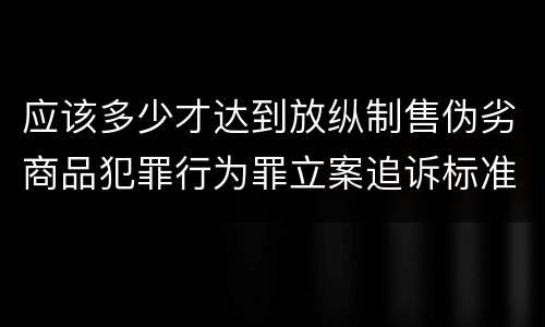 应该多少才达到放纵制售伪劣商品犯罪行为罪立案追诉标准